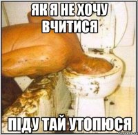 як я не хочу вчитися піду тай утопюся