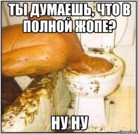 ты думаешь, что в полной жопе? ну ну