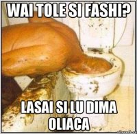 wai tole si fashi? lasai si lu dima oliaca