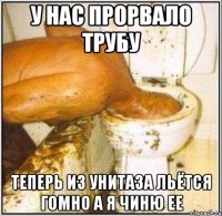 у нас прорвало трубу теперь из унитаза льётся гомно а я чиню ее