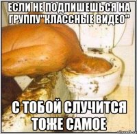 если не подпишешься на группу"классные видео" с тобой случится тоже самое