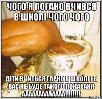 чого я погано вчився в школі чого чого ДІТИ ВЧИТЬСЯ ГАРНО В ШКОЛІ І В ВАС НЕ БУДЕ ТАКОГО ПОКАРАНЯ ААААААААААААА!!!!!!!!