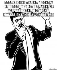 Папа ключи от каена бросил, у меня пол локомотива, бизнес в азербайджане, ресторан в Москве, пиздюк айфон потерял 