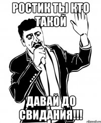 Ростик ты кто такой Давай До свидания!!!