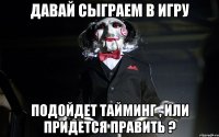 давай сыграем в игру подойдет тайминг , или придется править ?