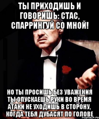 Ты приходишь и говоришь: Стас, спаррингуй со мной! Но ты просишь без уважения Ты опускаешь руки во время атаки Не уходишь в сторону, когда тебя дубасят по голове