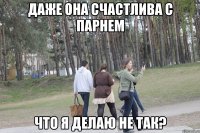 даже она счастлива с парнем что я делаю не так?