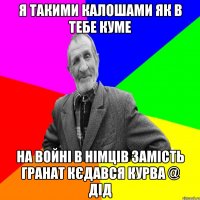 я такими калошами як в тебе куме на войні в німців замість гранат кєдався курва @ дід