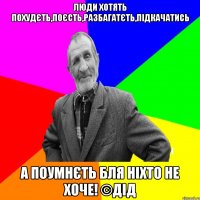 люди хотять похудєть,поєсть,разбагатєть,підкачатись а поумнєть бля ніхто не хоче! ©ДІД