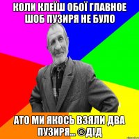 коли клеїш обої главное шоб пузиря не було ато ми якось взяли два пузиря... ©ДІД