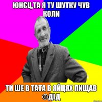 юнєц,та я ту шутку чув коли ти ше в тата в яйцях пищав ©ДІД