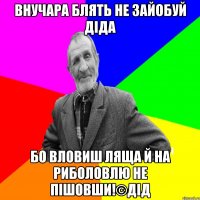 Внучара блять не зайобуй діда Бо вловиш ляща й на риболовлю не пішовши!©ДІД