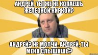 Андрей, ты же не копаешь железной киркой? Андрей? Не молчи. Андрей, ты меня слышишь?
