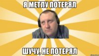Я метлу потерял Шучу, не потерял