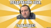 Поздравляю тебя, Ты балбес!