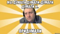 Мы думали думали, думали думали и.. Придумали