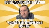 Пора заканчивать серию "Здравствуйте, уважаемые зрители"