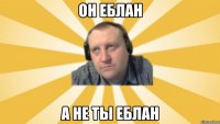 Он еблан а не ты еблан
