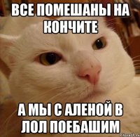 все помешаны на кончите а мы с аленой в лол поебашим