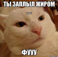 Ты заплыл жиром .... фууу