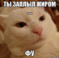 Ты заплыл жиром .... фу