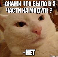 -скажи что было в 3 части на модуле ? -нет