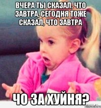 Вчера ты сказал, что завтра, сегодня тоже сказал, что завтра чо за хуйня?