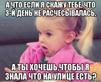 а что если я скажу тебе, что 3-й день не расчесывалась, а ты хочешь,чтобы я знала что на улице есть?