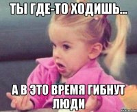 ты где-то ходишь... а в это время гибнут люди