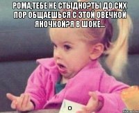 Рома,тебе не стыдно?Ты до сих пор общаешься с этой овечкой Яночкой?Я в шоке... 