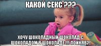 какой секс ??? Хочу шоколадный шоколад с шоколадом в шоколаде !!! Пойняв?!