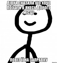 Дівка сказала шо хоче поїхати в якесь дороге місце повіз її на заправку