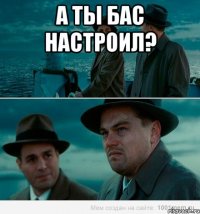 А ты бас настроил? 