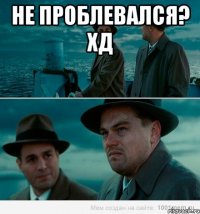 Не проблевался? Хд 