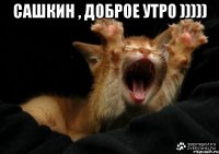 Сашкин , доброе утро ))))) 
