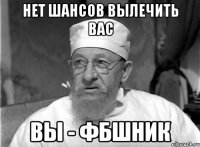 НЕТ ШАНСОВ ВЫЛЕЧИТЬ ВАС ВЫ - ФБШНИК