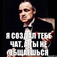 я создал тебе чат, а ты не общаешься