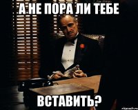 А не пора ли тебе вставить?