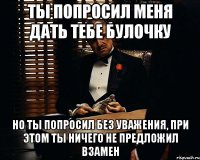 Ты попросил меня дать тебе булочку но ты попросил без уважения, при этом ты ничего не предложил взамен