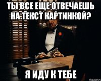 Ты все еще отвечаешь на текст картинкой? Я иду к тебе