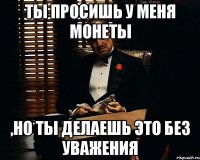 Ты просишь у меня монеты ,но ты делаешь это без уважения