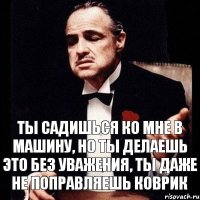 Ты садишься ко мне в машину, но ты делаешь это без уважения, ты даже не поправляешь коврик