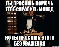 Ты просишь помочь тебе справить мопед но ты просишь этого без уважения