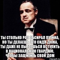 Ты столько раз обсирал путина, но ты делаешь это сидя дома, ты даже не пытаешься вступить в национальную гвардию, чтобы защитить свой дом