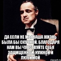 да если не мы ваша жизнь была бы скучной. благодаря нам вы чувствуйте себя защищенной, нужной и любимой