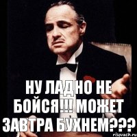 Ну ладно не бойся!!! Может завтра бухнем???