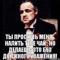 Ты просишь меня , налить тебе чай , но делаешь это без должного уважения!