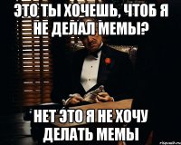 это ты хочешь, чтоб я не делал мемы? нет это я не хочу делать мемы