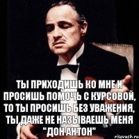 ТЫ приходишь ко мне и просишь помочь с курсовой, то ты просишь без уважения, ты даже не называешь меня "Дон Антон"