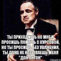 ТЫ приходишь ко мне и просишь помочь с курсовой, но ты просишь без уважения, ты даже не называешь меня "Дон Антон"